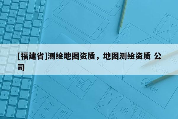 [福建省]測繪地圖資質，地圖測繪資質 公司