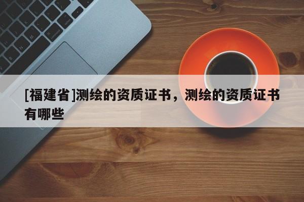 [福建省]測繪的資質證書，測繪的資質證書有哪些