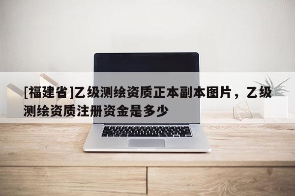 [福建省]乙級測繪資質(zhì)正本副本圖片，乙級測繪資質(zhì)注冊資金是多少