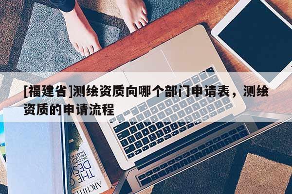 [福建省]測繪資質(zhì)向哪個部門申請表，測繪資質(zhì)的申請流程