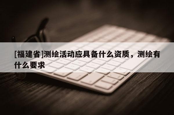 [福建省]測繪活動應具備什么資質，測繪有什么要求