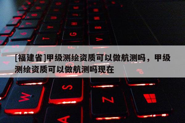 [福建省]甲級(jí)測(cè)繪資質(zhì)可以做航測(cè)嗎，甲級(jí)測(cè)繪資質(zhì)可以做航測(cè)嗎現(xiàn)在