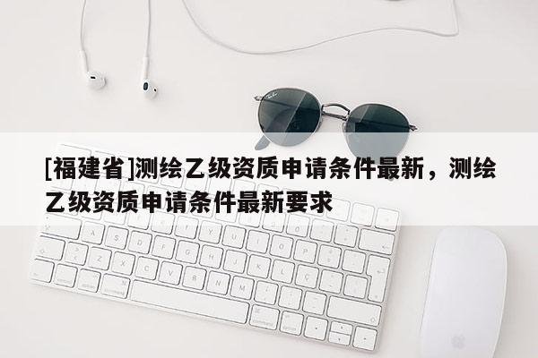 [福建省]測繪乙級資質申請條件最新，測繪乙級資質申請條件最新要求