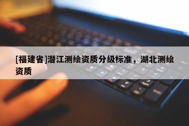 [福建省]潛江測繪資質分級標準，湖北測繪資質