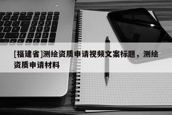 [福建省]測繪資質(zhì)申請視頻文案標(biāo)題，測繪資質(zhì)申請材料