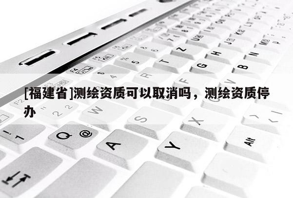 [福建省]測繪資質可以取消嗎，測繪資質停辦