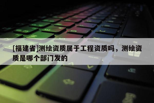 [福建省]測繪資質屬于工程資質嗎，測繪資質是哪個部門發的