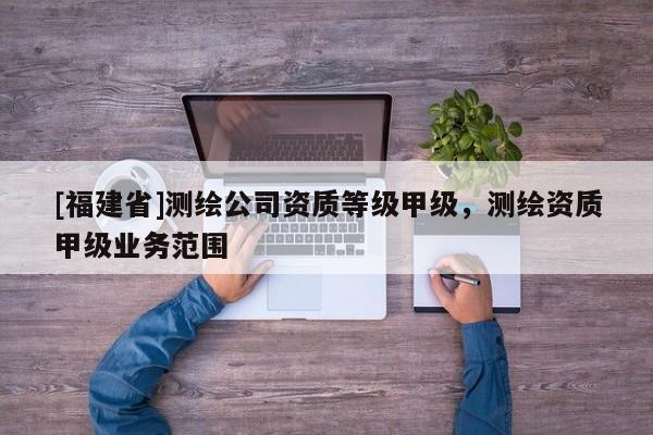 [福建省]測繪公司資質等級甲級，測繪資質甲級業務范圍