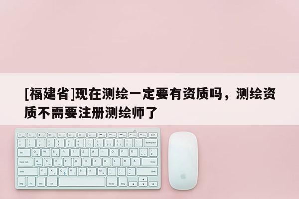 [福建省]現在測繪一定要有資質嗎，測繪資質不需要注冊測繪師了