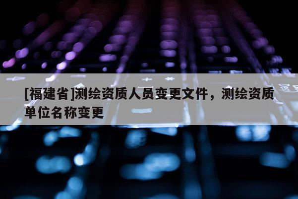 [福建省]測繪資質(zhì)人員變更文件，測繪資質(zhì)單位名稱變更