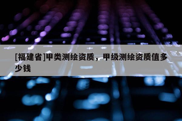 [福建省]甲類測繪資質，甲級測繪資質值多少錢