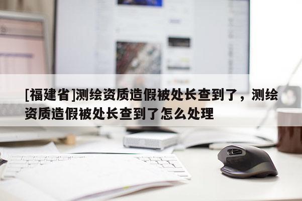 [福建省]測繪資質造假被處長查到了，測繪資質造假被處長查到了怎么處理