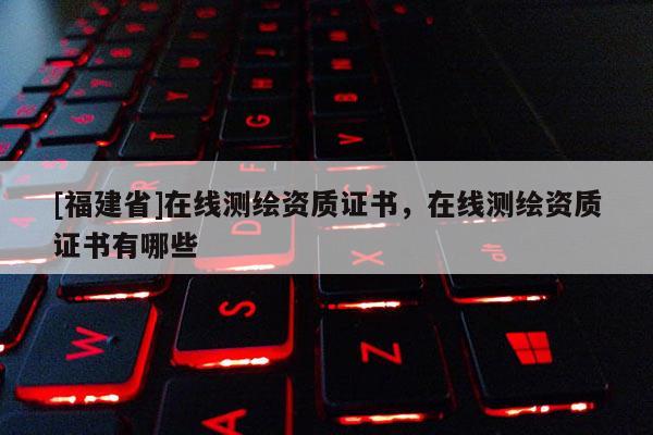 [福建省]在線測繪資質證書，在線測繪資質證書有哪些