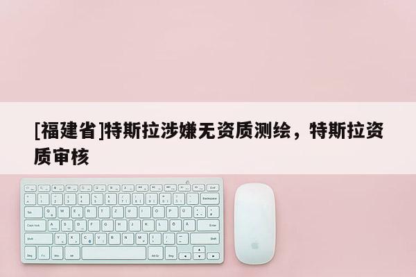 [福建省]特斯拉涉嫌無資質測繪，特斯拉資質審核