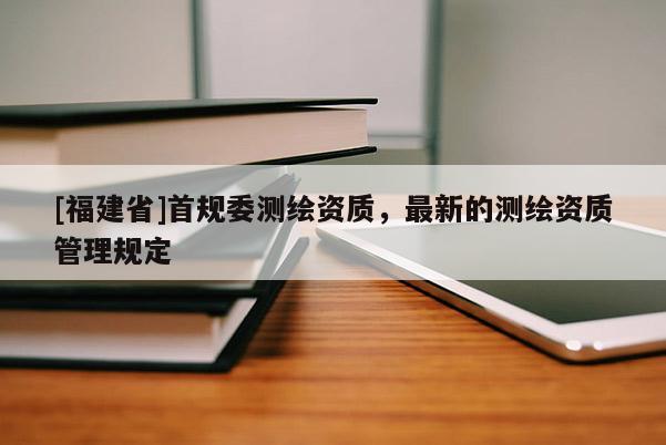 [福建省]首規委測繪資質，最新的測繪資質管理規定