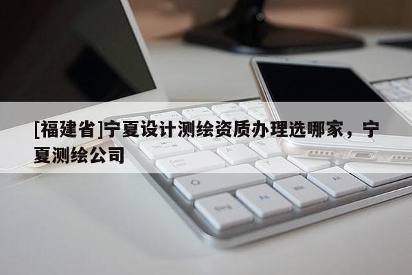 [福建省]寧夏設計測繪資質辦理選哪家，寧夏測繪公司
