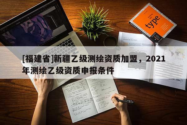 [福建省]新疆乙級(jí)測(cè)繪資質(zhì)加盟，2021年測(cè)繪乙級(jí)資質(zhì)申報(bào)條件
