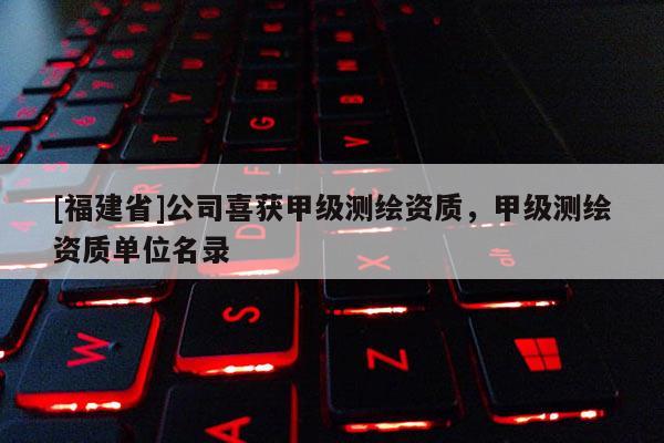 [福建省]公司喜獲甲級測繪資質，甲級測繪資質單位名錄