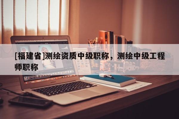 [福建省]測繪資質中級職稱，測繪中級工程師職稱