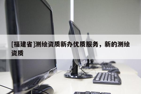 [福建省]測繪資質新辦優質服務，新的測繪資質