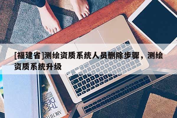[福建省]測繪資質系統人員刪除步驟，測繪資質系統升級