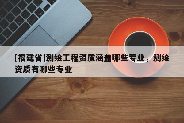 [福建省]測繪工程資質(zhì)涵蓋哪些專業(yè)，測繪資質(zhì)有哪些專業(yè)
