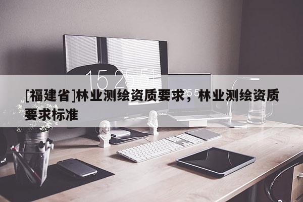 [福建省]林業(yè)測(cè)繪資質(zhì)要求，林業(yè)測(cè)繪資質(zhì)要求標(biāo)準(zhǔn)