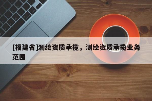 [福建省]測繪資質(zhì)承攬，測繪資質(zhì)承攬業(yè)務(wù)范圍