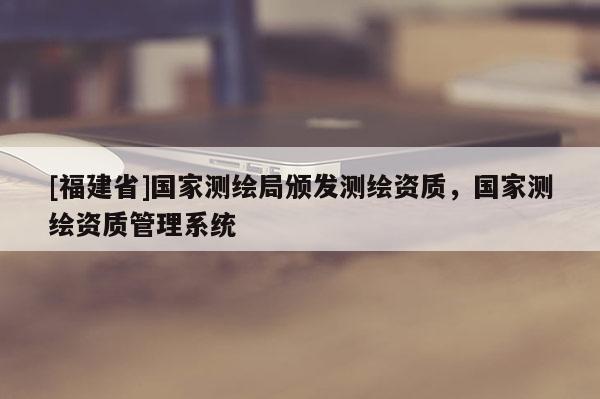 [福建省]國(guó)家測(cè)繪局頒發(fā)測(cè)繪資質(zhì)，國(guó)家測(cè)繪資質(zhì)管理系統(tǒng)