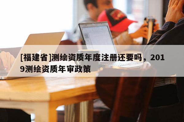 [福建省]測繪資質年度注冊還要嗎，2019測繪資質年審政策