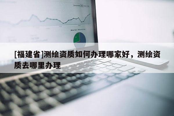 [福建省]測繪資質(zhì)如何辦理哪家好，測繪資質(zhì)去哪里辦理