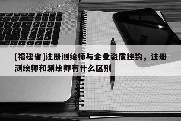 [福建省]注冊測繪師與企業資質掛鉤，注冊測繪師和測繪師有什么區別