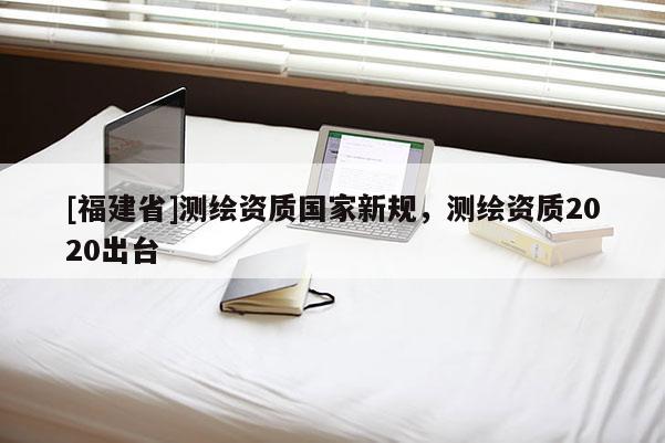 [福建省]測繪資質國家新規，測繪資質2020出臺