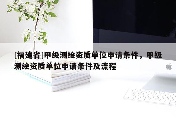 [福建省]甲級測繪資質單位申請條件，甲級測繪資質單位申請條件及流程