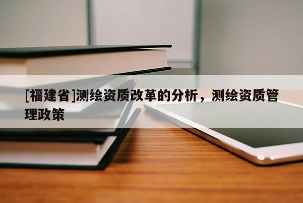 [福建省]測繪資質改革的分析，測繪資質管理政策