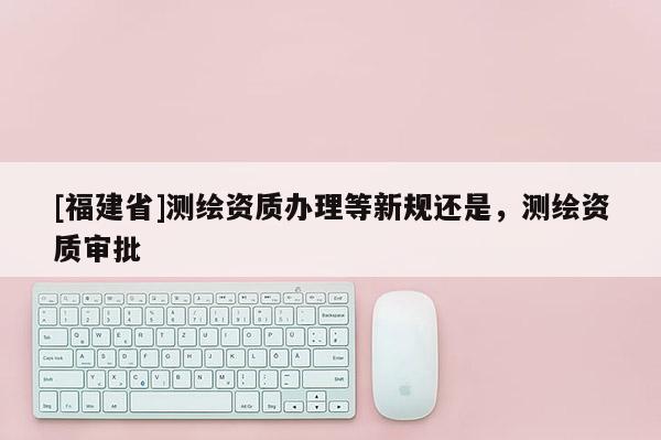 [福建省]測繪資質(zhì)辦理等新規(guī)還是，測繪資質(zhì)審批