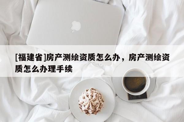 [福建省]房產(chǎn)測(cè)繪資質(zhì)怎么辦，房產(chǎn)測(cè)繪資質(zhì)怎么辦理手續(xù)