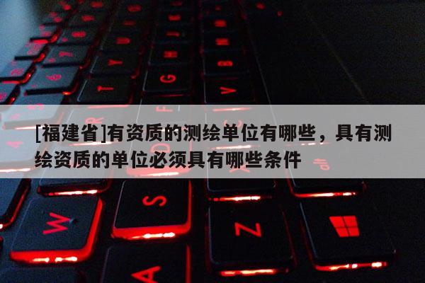 [福建省]有資質的測繪單位有哪些，具有測繪資質的單位必須具有哪些條件