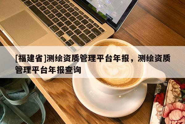 [福建省]測繪資質管理平臺年報，測繪資質管理平臺年報查詢