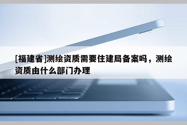 [福建省]測繪資質需要住建局備案嗎，測繪資質由什么部門辦理
