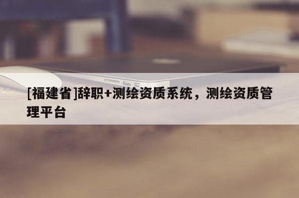[福建省]辭職+測繪資質系統，測繪資質管理平臺