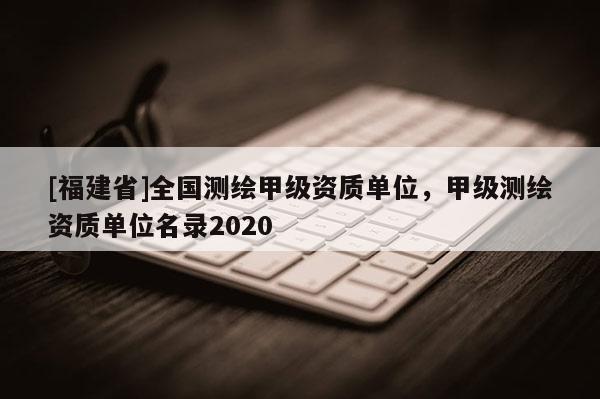 [福建省]全國測繪甲級資質單位，甲級測繪資質單位名錄2020