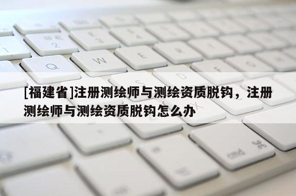 [福建省]注冊(cè)測繪師與測繪資質(zhì)脫鉤，注冊(cè)測繪師與測繪資質(zhì)脫鉤怎么辦