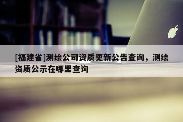 [福建省]測(cè)繪公司資質(zhì)更新公告查詢，測(cè)繪資質(zhì)公示在哪里查詢