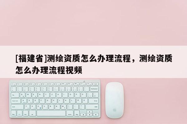 [福建省]測繪資質(zhì)怎么辦理流程，測繪資質(zhì)怎么辦理流程視頻