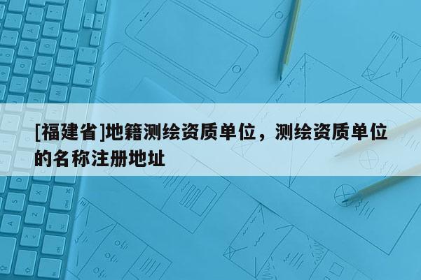[福建省]地籍測繪資質單位，測繪資質單位的名稱注冊地址