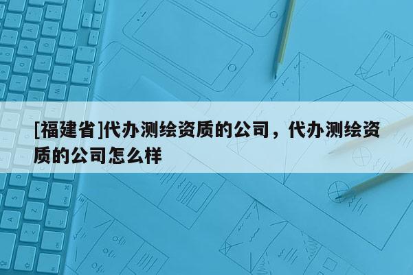 [福建省]代辦測繪資質的公司，代辦測繪資質的公司怎么樣