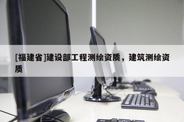 [福建省]建設部工程測繪資質，建筑測繪資質