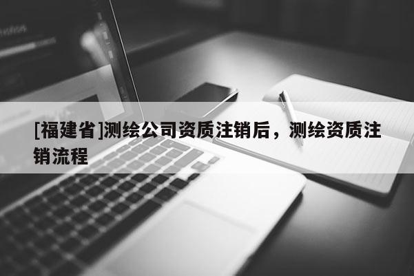 [福建省]測繪公司資質注銷后，測繪資質注銷流程