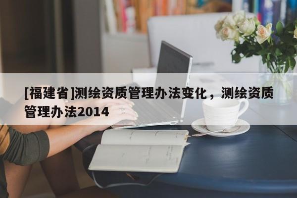 [福建省]測繪資質管理辦法變化，測繪資質管理辦法2014